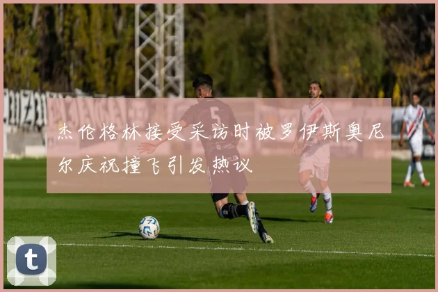 杰伦格林接受采访时被罗伊斯奥尼尔庆祝撞飞引发热议
