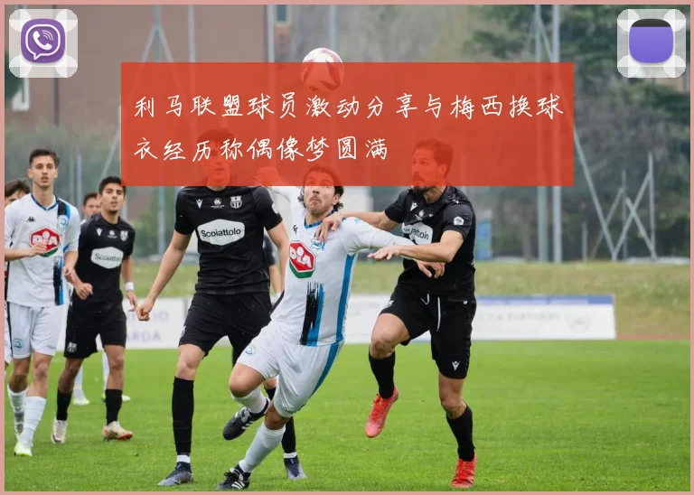 利马联盟球员激动分享与梅西换球衣经历称偶像梦圆满