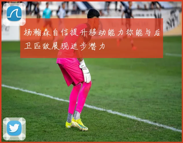 杨瀚森自信提升移动能力称能与后卫匹敌展现进步潜力