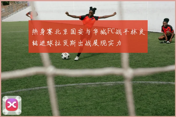 热身赛北京国安与华城FC战平林良铭进球拉莫斯出战展现实力