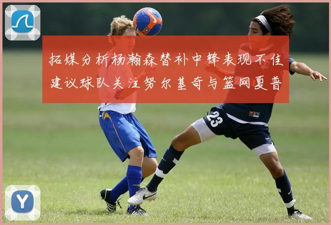 拓媒分析杨瀚森替补中锋表现不佳建议球队关注努尔基奇与篮网夏普