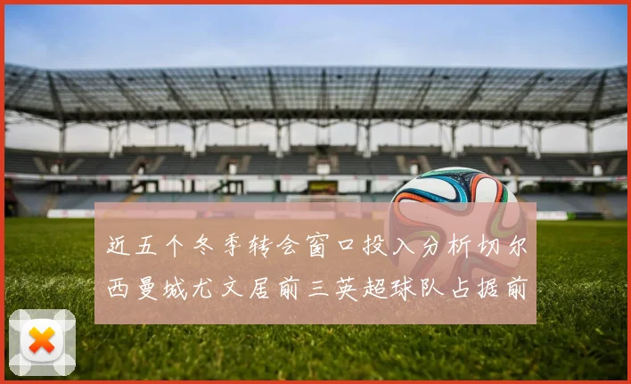 近五个冬季转会窗口投入分析切尔西曼城尤文居前三英超球队占据前十五名中的七席